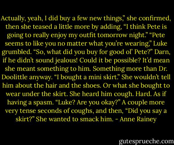 Actually, yeah, I did buy a few new things,” she confirmed, then she teased a little more by adding, “I think Pete is going to really enjoy my outfit tomorrow night.”<br />“Pete seems to like you no matter what you’re wearing,” Luke grumbled. “So, what did you buy for good ol’ Pete?”<br />Darn, if he didn’t sound jealous! Could it be possible? It’d mean she meant something to him. Something more than Dr. Doolittle anyway. “I bought a mini skirt.” She wouldn’t tell him about the hair and the shoes. Or what she bought to wear under the skirt.<br />She heard him cough. Hard. As if having a spasm. “Luke? Are you okay?”<br />A couple more very tense seconds of coughs, and then, “Did you say a skirt?”<br />She wanted to smack him. - Anne Rainey