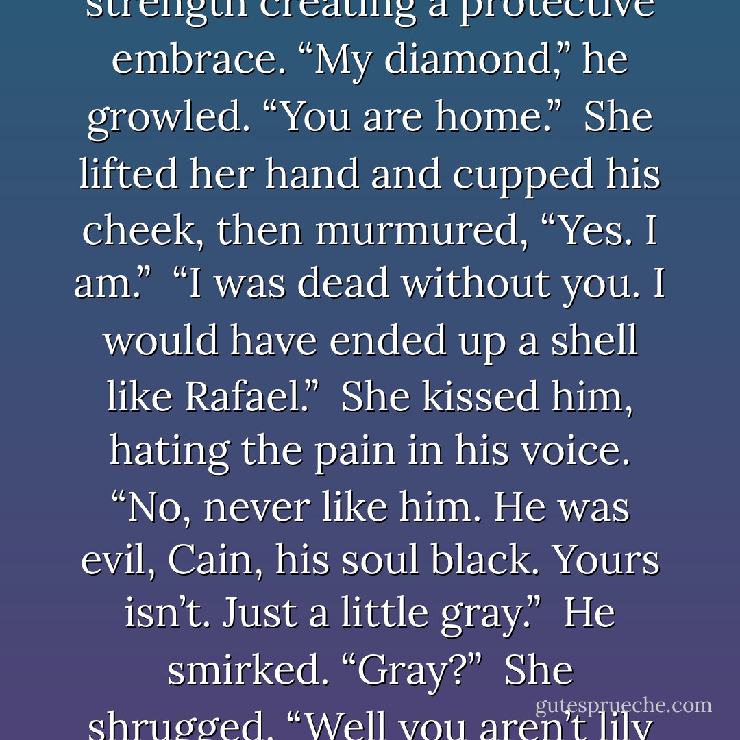 Suddenly, Cain flipped her over and caged her in, his muscled strength creating a protective embrace. “My diamond,” he growled. “You are home.” <br />She lifted her hand and cupped his cheek, then murmured, “Yes. I am.” <br />“I was dead without you. I would have ended up a shell like Rafael.” <br />She kissed him, hating the pain in his voice. “No, never like him. He was evil, Cain, his soul black. Yours isn’t. Just a little gray.” <br />He smirked. “Gray?” <br />She shrugged. “Well you aren’t lily white, that’s for certain. - Anne Rainey