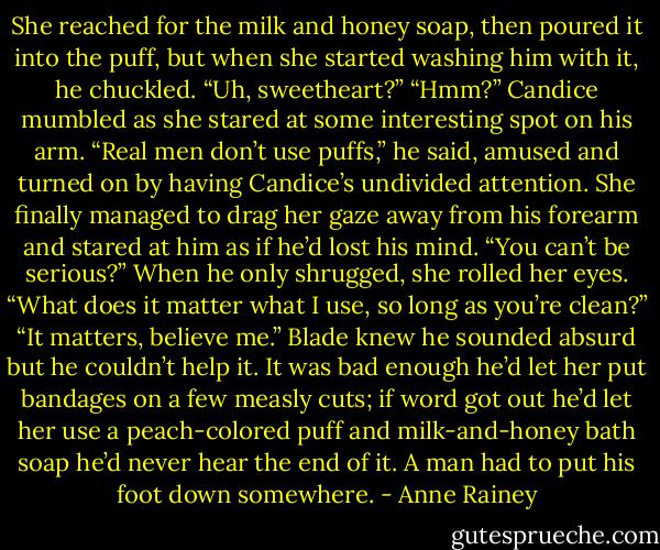 She reached for the milk and honey soap, then poured it into the puff, but when she started washing him with it, he chuckled.<br />“Uh, sweetheart?”<br />“Hmm?” Candice mumbled as she stared at some interesting spot on his arm.<br />“Real men don’t use puffs,” he said, amused and turned on by having Candice’s undivided attention.<br />She finally managed to drag her gaze away from his forearm and stared at him as if he’d lost his mind. “You can’t be serious?” When he only shrugged, she rolled her eyes. “What does it matter what I use, so long as you’re clean?”<br />“It matters, believe me.” Blade knew he sounded absurd but he couldn’t help it. It was bad enough he’d let her put bandages on a few measly cuts; if word got out he’d let her use a peach-colored puff and milk-and-honey bath soap he’d never hear the end of it.<br />A man had to put his foot down somewhere. - Anne Rainey