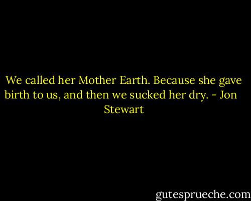 We called her Mother Earth. Because she gave birth to us, and then we sucked her dry. - Jon   Stewart