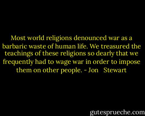 Most world religions denounced war as a barbaric waste of human life. We treasured the teachings of these religions so dearly that we frequently had to wage war in order to impose them on other people. - Jon   Stewart