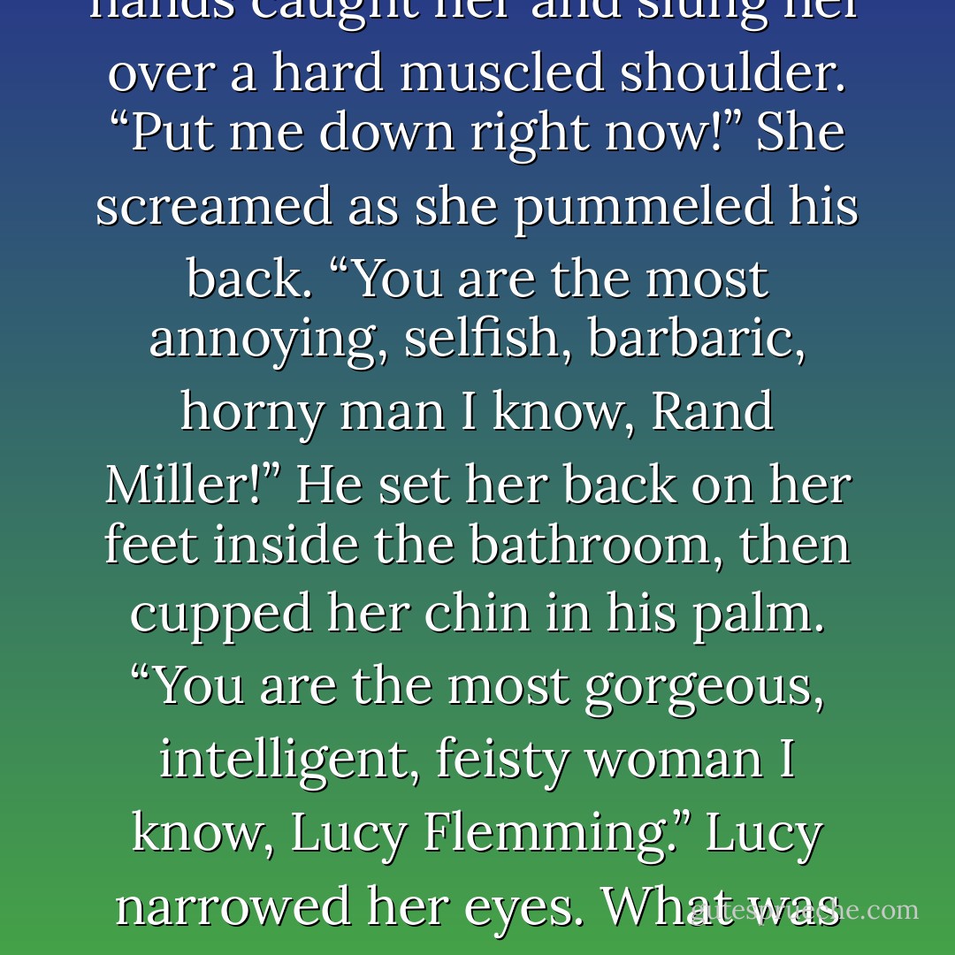 She brought her elbow<br />backward and connected with Rand’s ribs. He swore and released her.<br />She whirled on him. “That’s for being so arrogant!”<br />Rand advanced on her, and the grin on his face wasn’t at all reassuring. She took one step<br />back, then turned to sprint into the bathroom, when a pair of hands caught her and slung her over<br />a hard muscled shoulder.<br />“Put me down right now!” She screamed as she pummeled his back. “You are the most<br />annoying, selfish, barbaric, horny man I know, Rand Miller!”<br />He set her back on her feet inside the bathroom, then cupped her chin in his palm. “You<br />are the most gorgeous, intelligent, feisty woman I know, Lucy Flemming.”<br />Lucy narrowed her eyes. What was he up to now? “Flattery won’t help you out of this<br />one.”<br />“It’s not flattery. It’s the truth,” he murmured as he leaned close to her ear. “And, baby?”<br />“Yes?” she answered, her voice nearly inaudible as his nearness began to override her<br />anger.<br />“I’d better be the only horny man you know. - Anne Rainey