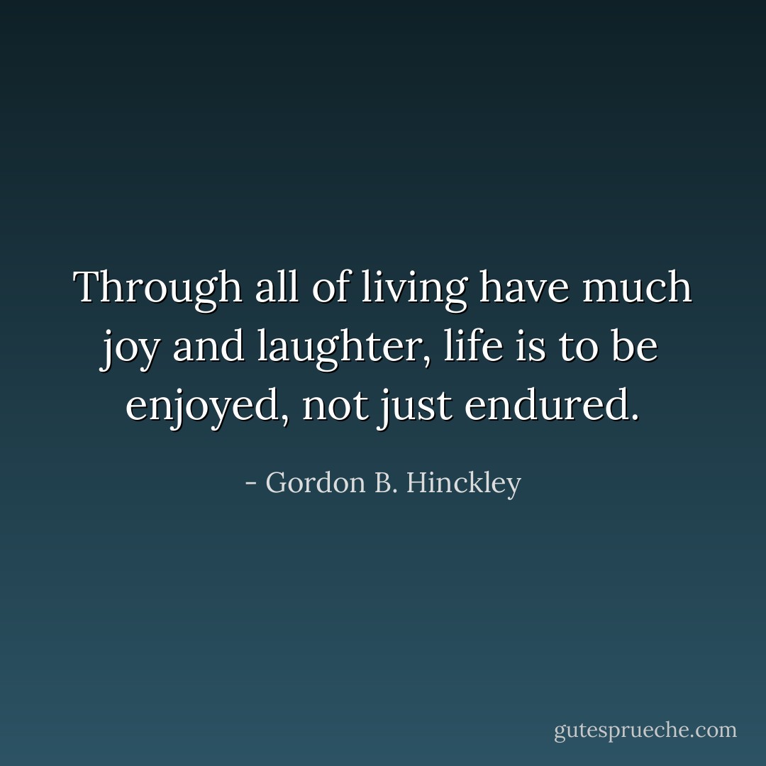 Through all of living have much joy and laughter, life is to be enjoyed, not just endured. - Gordon B. Hinckley