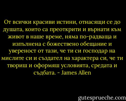 От всички красиви истини, отнасящи се до душата, които са преоткрити и върнати към живот в наше време, няма по-радваща и изпълнена с божествено обещание и увереност от тази, че ти си господар на мислите си и създател на характера си, че ти твориш и оформяш условията, средата и съдбата. - James Allen