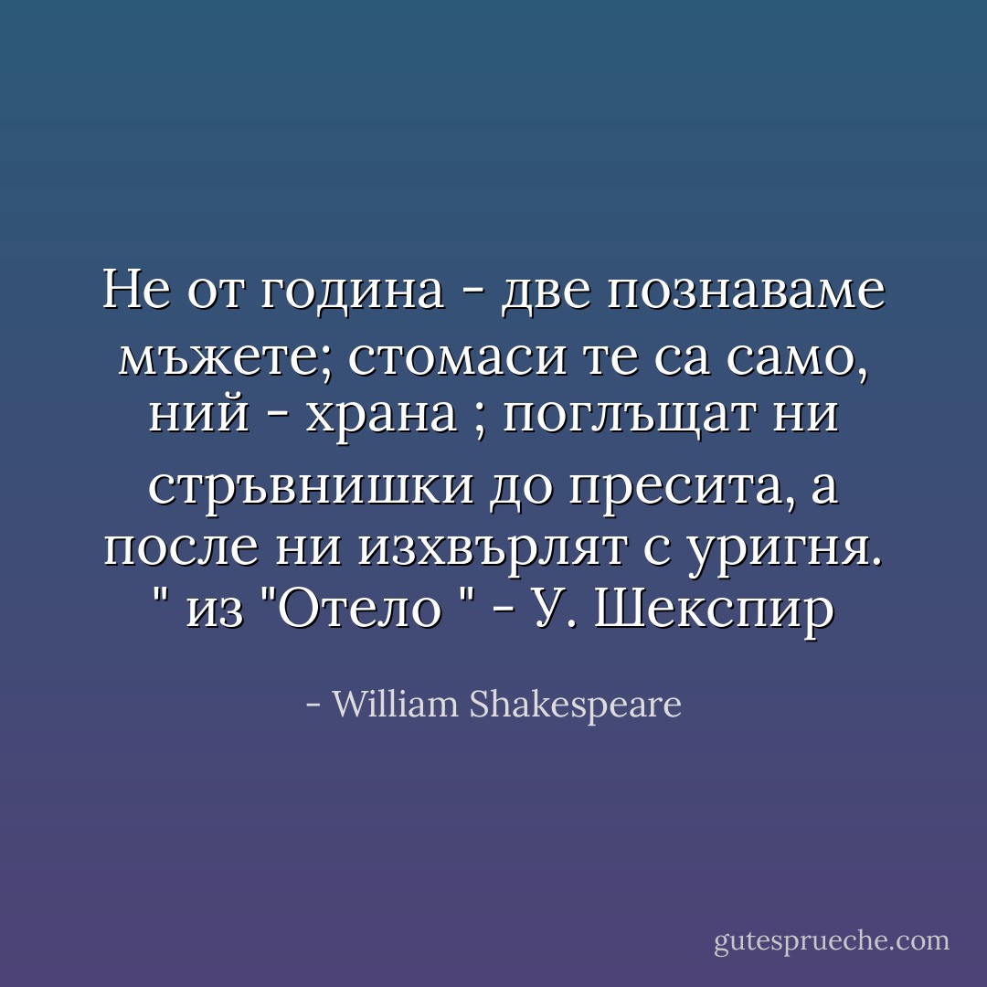 Не от година - две познаваме мъжете;<br />стомаси те са само, ний - храна ;<br />поглъщат ни стръвнишки до пресита,<br />а после ни изхвърлят с уригня. " из "Отело " - У. Шекспир - William Shakespeare