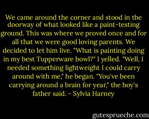 We came around the corner and stood in the doorway of what looked like a paint-testing ground. This was where we proved once and for all that we were good loving parents. We decided to let him live.<br />"What is painting doing in my best Tupperware bowl?" I yelled.<br />"Well, I needed something lightweight I could carry around with me," he began.<br />"You've been carrying around a brain for year," the boy's father said. - Sylvia Harney
