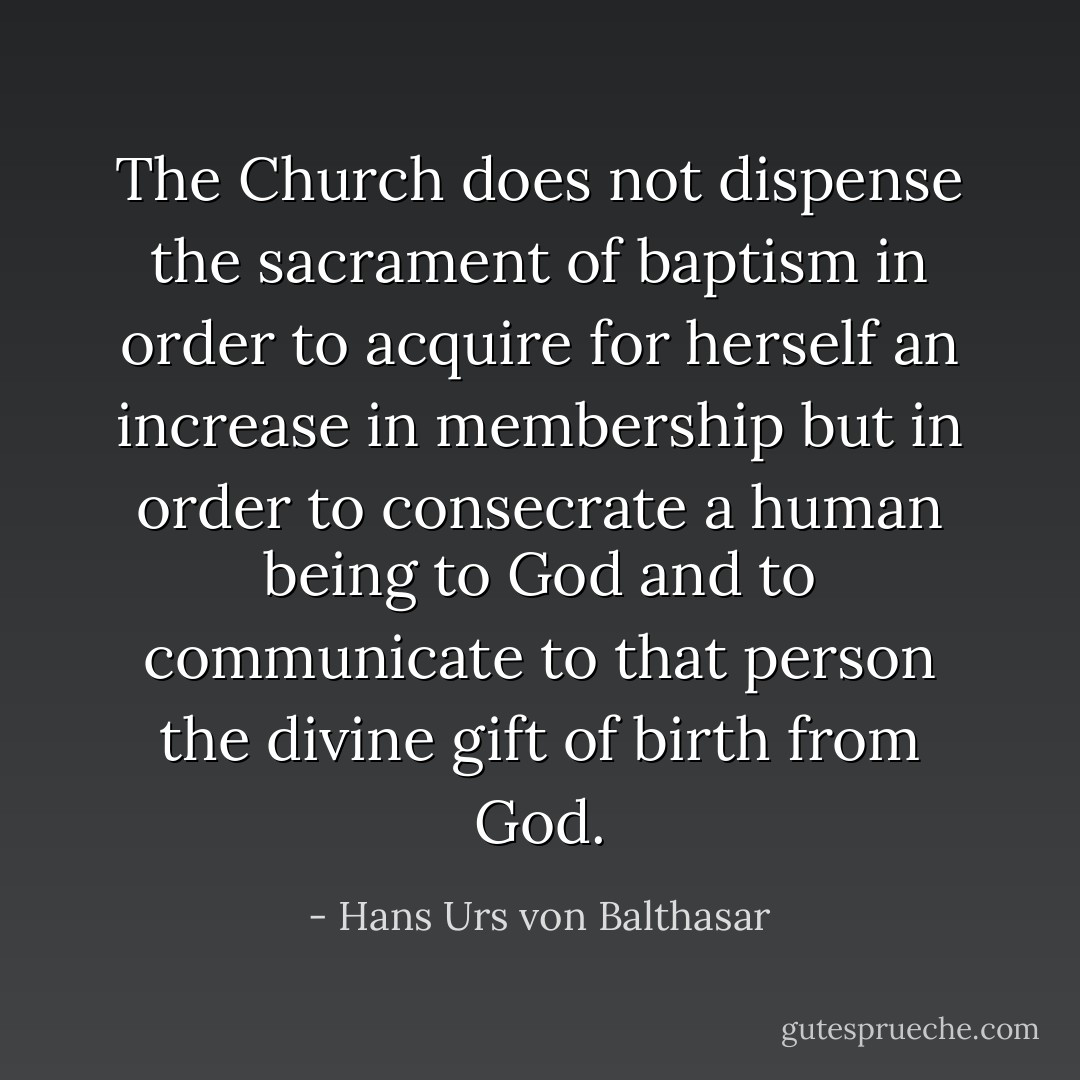 The Church does not dispense the sacrament of baptism in order to acquire for herself an increase in membership but in order to consecrate a human being to God and to communicate to that person the divine gift of birth from God. - Hans Urs von Balthasar