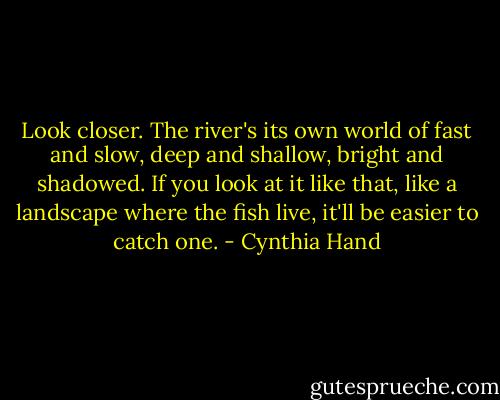 Look closer. The river's its own world of fast and slow, deep and shallow, bright and shadowed. If you look at it like that, like a landscape where the fish live, it'll be easier to catch one. - Cynthia Hand