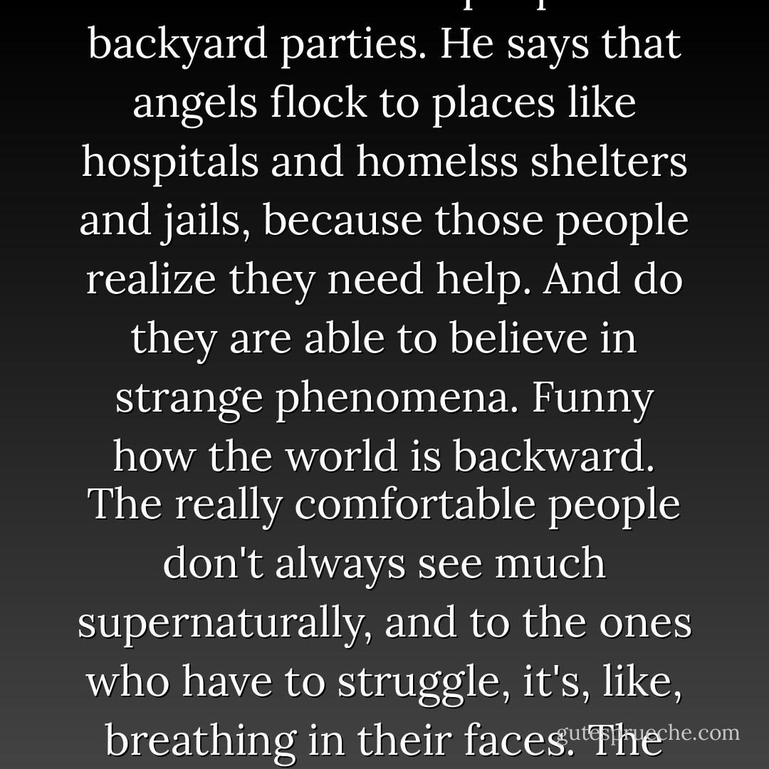 He says you don't often find angels in places like happy homes and rich people's backyard parties. He says that angels flock to places like hospitals and homelss shelters and jails, because those people realize they need help. And do they are able to believe in strange phenomena. Funny how the world is backward. The really comfortable people don't always see much supernaturally, and to the ones who have to struggle, it's, like, breathing in their faces. The first are last... and the last are first. - Carol Plum-Ucci