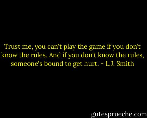 Trust me, you can't play the game if you don't know the rules. And if you don't know the rules, someone's bound to get hurt. - L.J. Smith