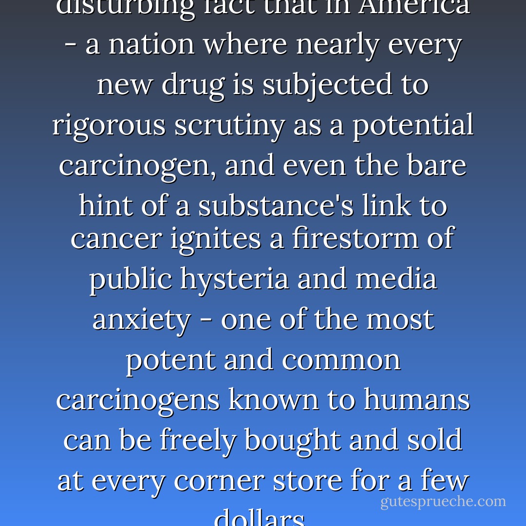 It remains an astonishing, disturbing fact that in America - a nation where nearly every new drug is subjected to rigorous scrutiny as a potential carcinogen, and even the bare hint of a substance's link to cancer ignites a firestorm of public hysteria and media anxiety - one of the most potent and common carcinogens known to humans can be freely bought and sold at every corner store for a few dollars. - Siddhartha Mukherjee