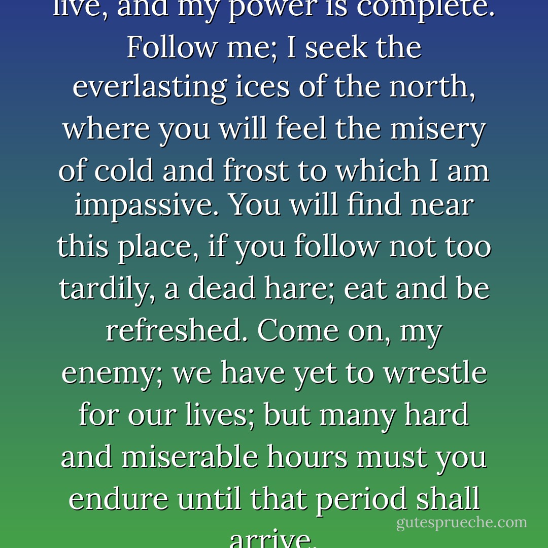 My reign is not yet over... you live, and my power is complete. Follow me; I seek the everlasting ices of the north, where you will feel the misery of cold and frost to which I am impassive. You will find near this place, if you follow not too tardily, a dead hare; eat and be refreshed. Come on, my enemy; we have yet to wrestle for our lives; but many hard and miserable hours must you endure until that period shall arrive. - Mary Wollstonecraft Shelley