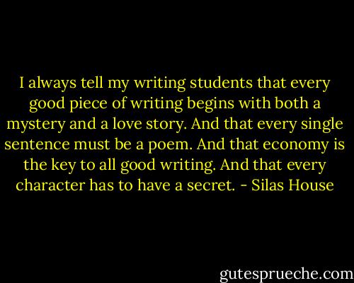 I always tell my writing students that every good piece of writing begins with both a mystery and a love story. And that every single sentence must be a poem. And that economy is the key to all good writing. And that every character has to have a secret. - Silas House