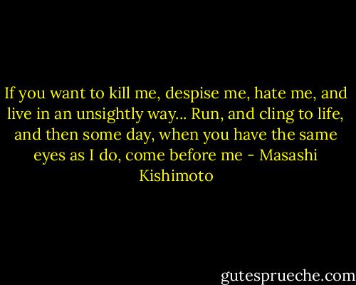 If you want to kill me, despise me, hate me, and live in an unsightly way... Run, and cling to life, and then some day, when you have the same eyes as I do, come before me - Masashi Kishimoto