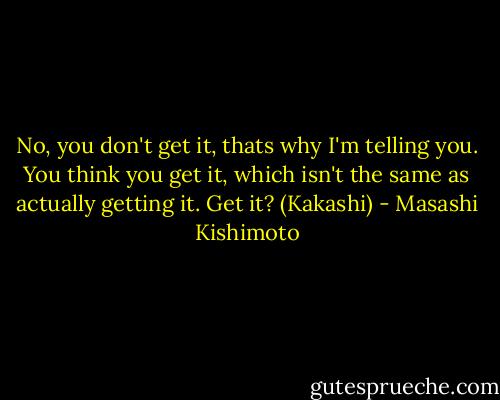 No, you don't get it, thats why I'm telling you. You think you get it, which isn't the same as actually getting it. Get it? (Kakashi) - Masashi Kishimoto