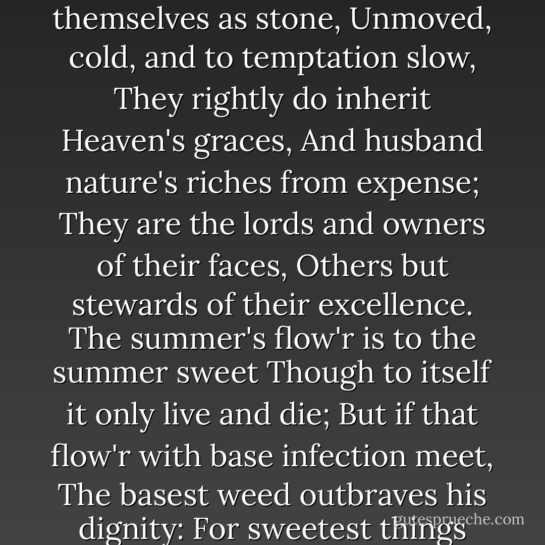 They that have power to hurt and will do none,<br />That do not do the thing they most do show,<br />Who, moving others, are themselves as stone,<br />Unmoved, cold, and to temptation slow,<br />They rightly do inherit Heaven's graces,<br />And husband nature's riches from expense;<br />They are the lords and owners of their faces,<br />Others but stewards of their excellence.<br />The summer's flow'r is to the summer sweet<br />Though to itself it only live and die;<br />But if that flow'r with base infection meet,<br />The basest weed outbraves his dignity:<br />For sweetest things turn sourest by their deeds;<br />Lillies that fester smell far worse than weeds. - William Shakespeare