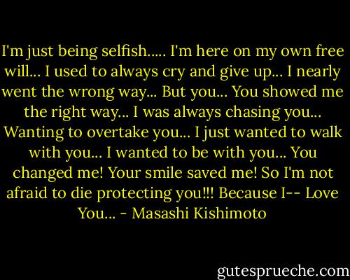 I'm just being selfish..... I'm here on my own free will... I used to always cry and give up... I nearly went the wrong way... But you... You showed me the right way... I was always chasing you... Wanting to overtake you... I just wanted to walk with you... I wanted to be with you... You changed me! Your smile saved me! So I'm not afraid to die protecting you!!! Because I-- Love You... - Masashi Kishimoto