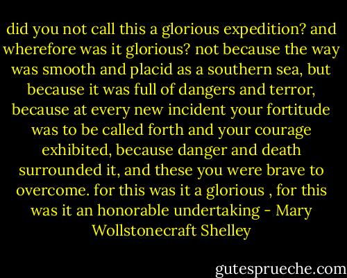 did you not call this a glorious expedition? and wherefore was it glorious? not because the way was smooth and placid as a southern sea, but because it was full of dangers and terror, because at every new incident your fortitude was to be called forth and your courage exhibited, because danger and death surrounded it, and these you were brave to overcome. for this was it a glorious , for this was it an honorable undertaking - Mary Wollstonecraft Shelley
