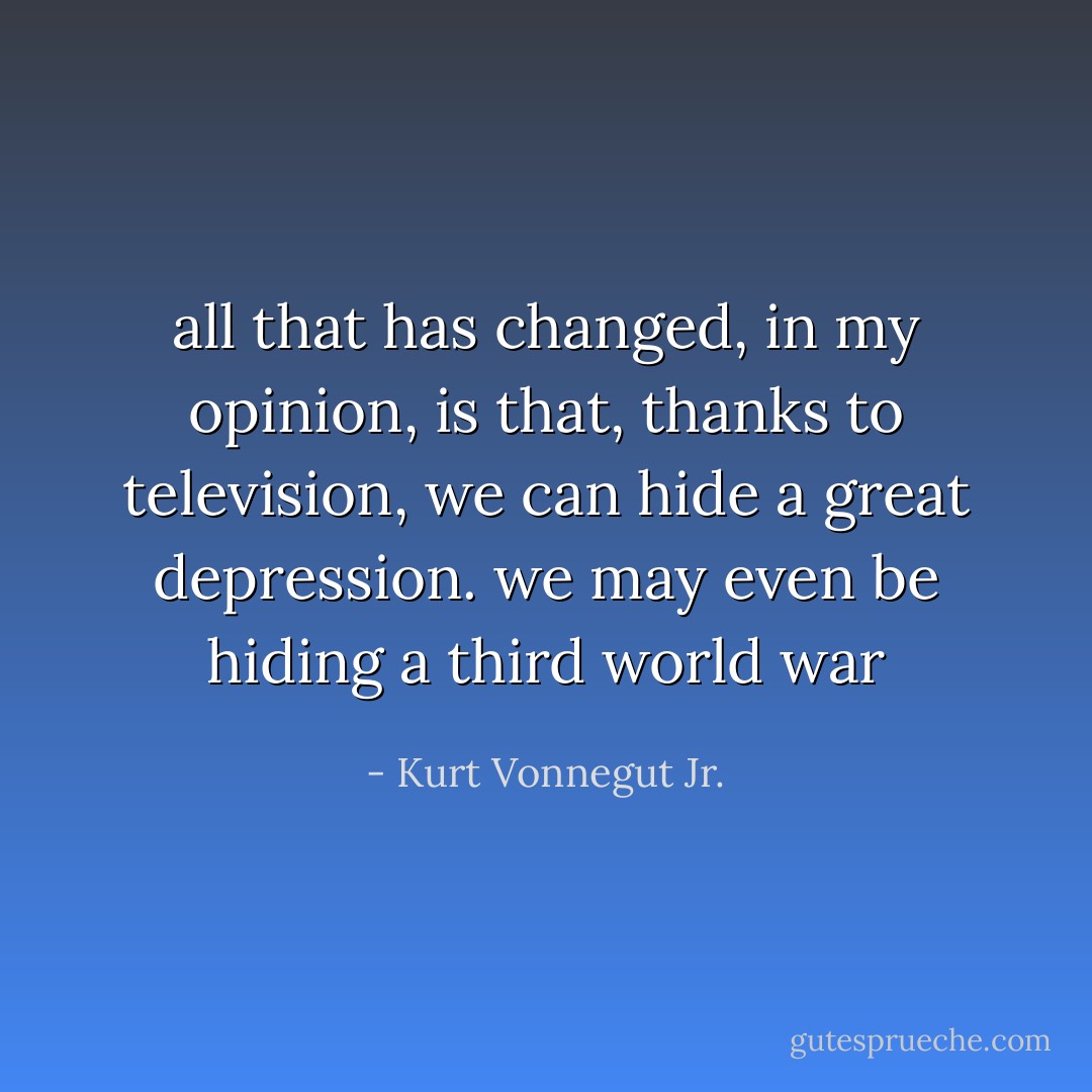 all that has changed, in my opinion, is that, thanks to television, we can hide a great depression. we may even be hiding a third world war - Kurt Vonnegut Jr.
