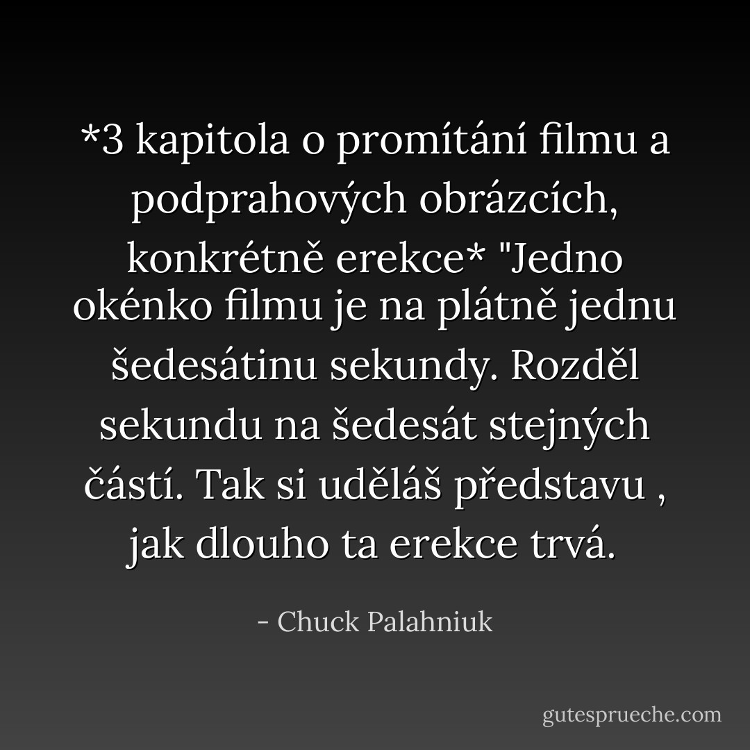 *3 kapitola o promítání filmu a podprahových obrázcích, konkrétně erekce* "Jedno okénko filmu je na plátně jednu šedesátinu sekundy. Rozděl sekundu na šedesát stejných částí. Tak si uděláš představu , jak dlouho ta erekce trvá. - Chuck Palahniuk