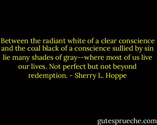Between the radiant white of a clear conscience and the coal black of a conscience sullied by sin lie many shades of gray--where most of us live our lives. Not perfect but not beyond redemption. - Sherry L. Hoppe