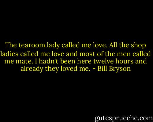The tearoom lady called me love. All the shop ladies called me love and most of the men called me mate. I hadn't been here twelve hours and already they loved me. - Bill Bryson