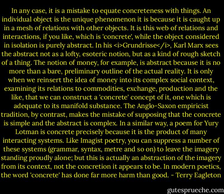 In any case, it is a mistake to equate concreteness with things. An individual object is the unique phenomenon it is because it is caught up in a mesh of relations with other objects. It is this web of relations and interactions, if you like, which is 'concrete', while the object considered in isolation is purely abstract. In his <i>Grundrisse</i>, Karl Marx sees the abstract not as a lofty, esoteric notion, but as a kind of rough sketch of a thing. The notion of money, for example, is abstract because it is no more than a bare, preliminary outline of the actual reality. It is only when we reinsert the idea of money into its complex social context, examining its relations to commodities, exchange, production and the like, that we can construct a 'concrete' concept of it, one which is adequate to its manifold substance. The Anglo-Saxon empiricist tradition, by contrast, makes the mistake of supposing that the concrete is simple and the abstract is complex. In a similar way, a poem for Yury Lotman is concrete precisely because it is the product of many interacting systems. Like Imagist poetry, you can suppress a number of these systems (grammar, syntax, metre and so on) to leave the imagery standing proudly alone; but this is actually an abstraction of the imagery from its context, not the concretion it appears to be. In modern poetics, the word 'concrete' has done far more harm than good. - Terry Eagleton