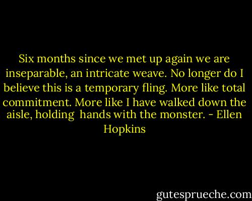 Six months since we met up<br />again we are inseparable,<br />an intricate weave.<br />No longer do I believe<br />this is a temporary fling.<br />More like total commitment.<br />More like I have walked<br />down the aisle, holding <br />hands with the monster. - Ellen Hopkins