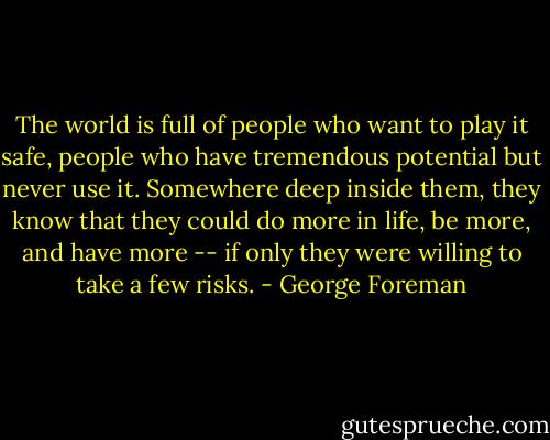 The world is full of people who want to play it safe, people who have tremendous potential but never use it. Somewhere deep inside them, they know that they could do more in life, be more, and have more -- if only they were willing to take a few risks. - George Foreman