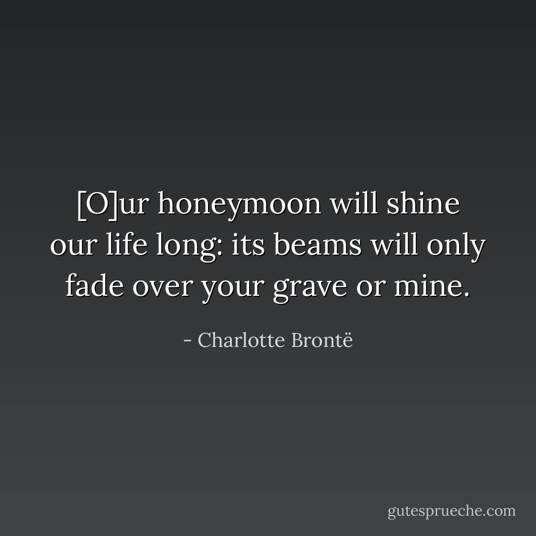 [O]ur honeymoon will shine our life long: its beams will only fade over your grave or mine. - Charlotte Brontë