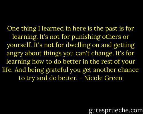 One thing I learned in here is the past is for learning. It's not for punishing others or yourself. It's not for dwelling on and getting angry about things you can't change. It's for learning how to do better in the rest of your life. And being grateful you get another chance to try and do better. - Nicole Green