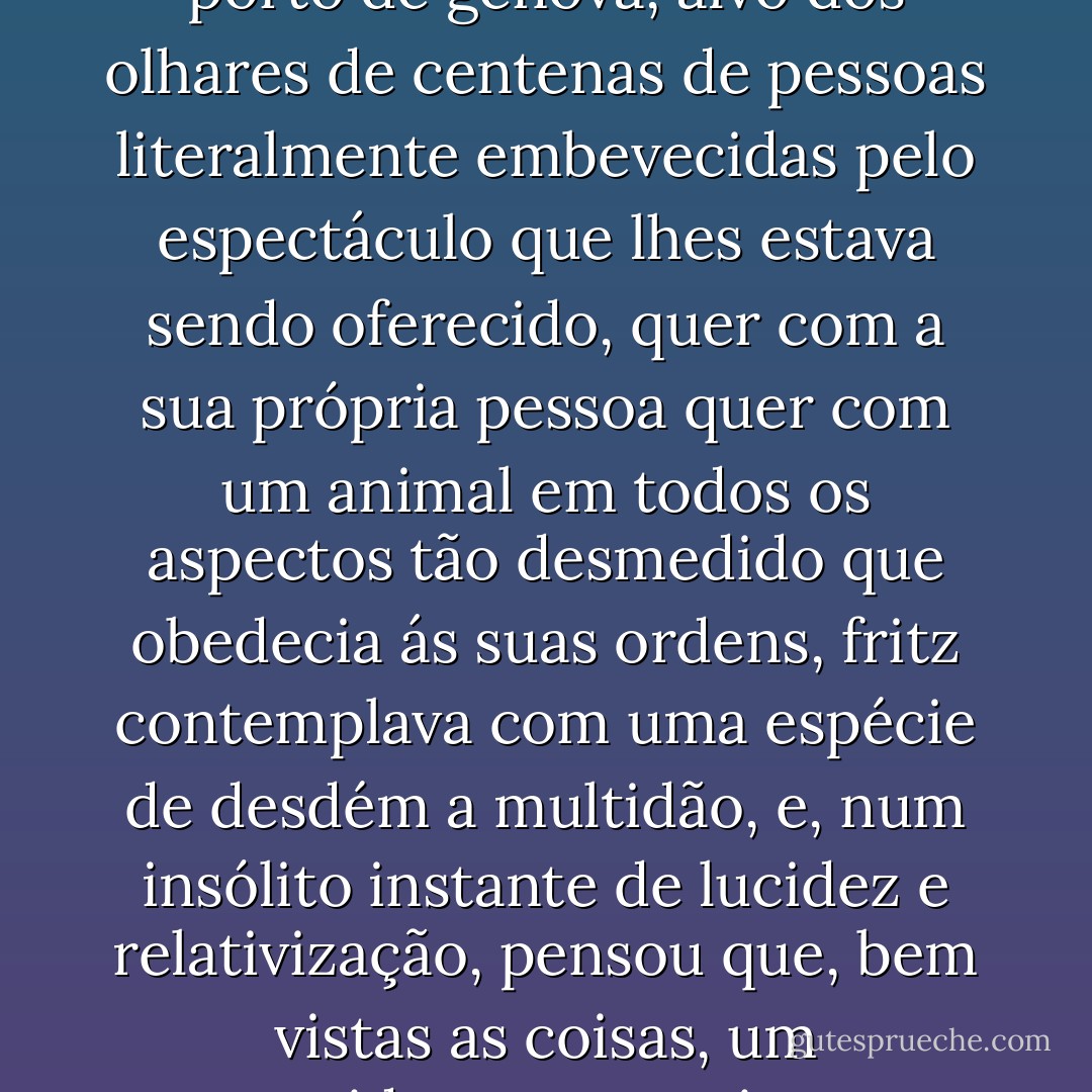 Quando montava o Salomão, a subhro sempre lhe havia parecido que o mundo era pequeno, mas hoje, no cais do porto de génova, alvo dos olhares de centenas de pessoas literalmente embevecidas pelo espectáculo que lhes estava sendo oferecido, quer com a sua própria pessoa quer com um animal em todos os aspectos tão desmedido que obedecia ás suas ordens, fritz contemplava com uma espécie de desdém a multidão, e, num insólito instante de lucidez e relativização, pensou que, bem vistas as coisas, um arquiduque, um rei, um imperador não são mais do que cornacas montados num elefante. - José Saramago