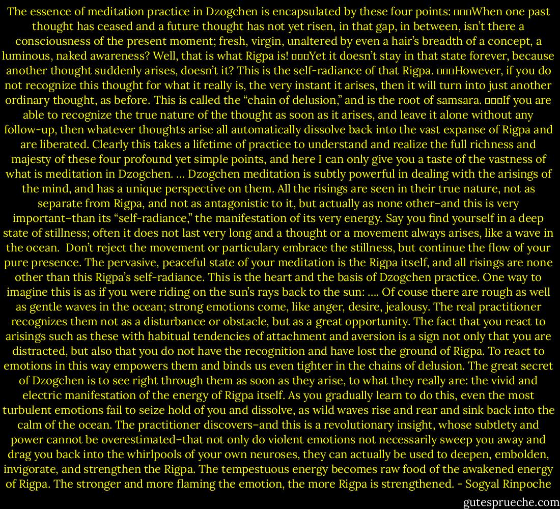 The essence of meditation practice in Dzogchen is encapsulated by these four points:<br />	▪	When one past thought has ceased and a future thought has not yet risen, in that gap, in between, isn’t there a consciousness of the present moment; fresh, virgin, unaltered by even a hair’s breadth of a concept, a luminous, naked awareness?<br />Well, that is what Rigpa is!<br />	▪	Yet it doesn’t stay in that state forever, because another thought suddenly arises, doesn’t it?<br />This is the self-radiance of that Rigpa.<br />	▪	However, if you do not recognize this thought for what it really is, the very instant it arises, then it will turn into just another ordinary thought, as before. This is called the “chain of delusion,” and is the root of samsara.<br />	▪	If you are able to recognize the true nature of the thought as soon as it arises, and leave it alone without any follow-up, then whatever thoughts arise all automatically dissolve back into the vast expanse of Rigpa and are liberated.<br />Clearly this takes a lifetime of practice to understand and realize the full richness and majesty of these four profound yet simple points, and here I can only give you a taste of the vastness of what is meditation in Dzogchen.<br />…<br />Dzogchen meditation is subtly powerful in dealing with the arisings of the mind, and has a unique perspective on them. All the risings are seen in their true nature, not as separate from Rigpa, and not as antagonistic to it, but actually as none other–and this is very important–than its “self-radiance,” the manifestation of its very energy.<br />Say you find yourself in a deep state of stillness; often it does not last very long and a thought or a movement always arises, like a wave in the ocean.  Don’t reject the movement or particulary embrace the stillness, but continue the flow of your pure presence. The pervasive, peaceful state of your meditation is the Rigpa itself, and all risings are none other than this Rigpa’s self-radiance. This is the heart and the basis of Dzogchen practice. One way to imagine this is as if you were riding on the sun’s rays back to the sun: ….<br />Of couse there are rough as well as gentle waves in the ocean; strong emotions come, like anger, desire, jealousy. The real practitioner recognizes them not as a disturbance or obstacle, but as a great opportunity. The fact that you react to arisings such as these with habitual tendencies of attachment and aversion is a sign not only that you are distracted, but also that you do not have the recognition and have lost the ground of Rigpa. To react to emotions in this way empowers them and binds us even tighter in the chains of delusion. The great secret of Dzogchen is to see right through them as soon as they arise, to what they really are: the vivid and electric manifestation of the energy of Rigpa itself. As you gradually learn to do this, even the most turbulent emotions fail to seize hold of you and dissolve, as wild waves rise and rear and sink back into the calm of the ocean.<br />The practitioner discovers–and this is a revolutionary insight, whose subtlety and power cannot be overestimated–that not only do violent emotions not necessarily sweep you away and drag you back into the whirlpools of your own neuroses, they can actually be used to deepen, embolden, invigorate, and strengthen the Rigpa. The tempestuous energy becomes raw food of the awakened energy of Rigpa. The stronger and more flaming the emotion, the more Rigpa is strengthened. - Sogyal Rinpoche