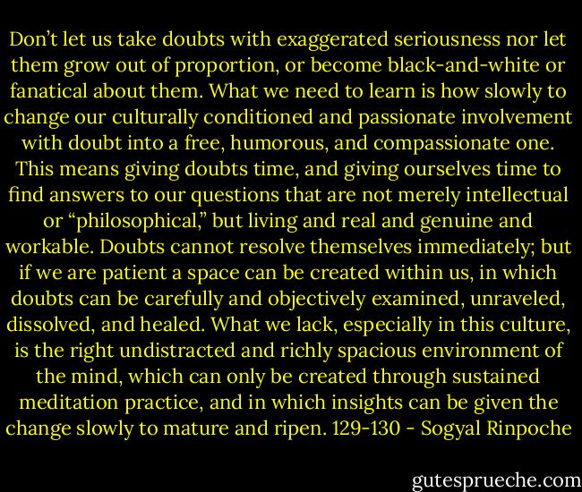 Don’t let us take doubts with exaggerated seriousness nor let them grow out of proportion, or become black-and-white or fanatical about them. What we need to learn is how slowly to change our culturally conditioned and passionate involvement with doubt into a free, humorous, and compassionate one. This means giving doubts time, and giving ourselves time to find answers to our questions that are not merely intellectual or “philosophical,” but living and real and genuine and workable. Doubts cannot resolve themselves immediately; but if we are patient a space can be created within us, in which doubts can be carefully and objectively examined, unraveled, dissolved, and healed. What we lack, especially in this culture, is the right undistracted and richly spacious environment of the mind, which can only be created through sustained meditation practice, and in which insights can be given the change slowly to mature and ripen. 129-130 - Sogyal Rinpoche