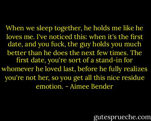 When we sleep together, he holds me like he loves me. I've noticed this: when it's the first date, and you fuck, the guy holds you much better than he does the next few times. The first date, you're sort of a stand-in for whomever he loved last, before he fully realizes you're not her, so you get all this nice residue emotion. - Aimee Bender