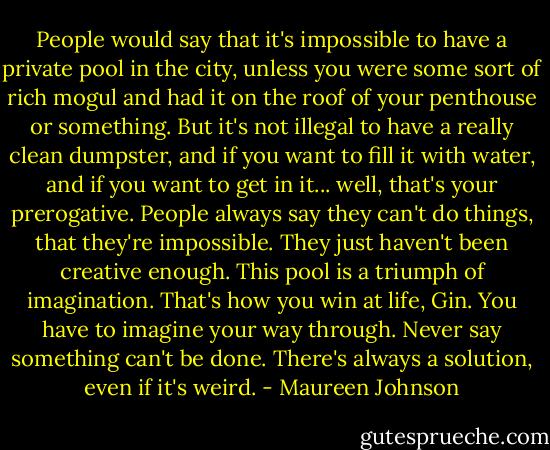 People would say that it's impossible to have a private pool in the city, unless you were some sort of rich mogul and had it on the roof of your penthouse or something. But it's not illegal to have a really clean dumpster, and if you want to fill it with water, and if you want to get in it... well, that's your prerogative. People always say they can't do things, that they're impossible. They just haven't been creative enough. This pool is a triumph of imagination. That's how you win at life, Gin. You have to imagine your way through. Never say something can't be done. There's always a solution, even if it's weird. - Maureen Johnson