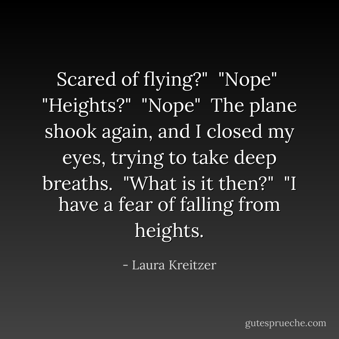 Scared of flying?"<br /><br />"Nope"<br /><br />"Heights?"<br /><br />"Nope"<br /><br />The plane shook again, and I closed my eyes, trying to take deep breaths.<br /><br />"What is it then?"<br /><br />"I have a fear of falling from heights. - Laura Kreitzer
