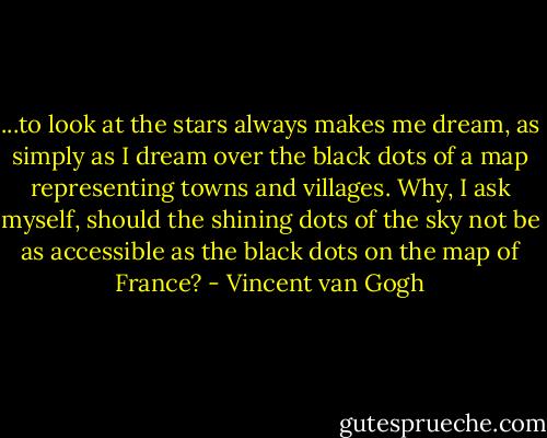 ...to look at the stars always makes me dream, as simply as I dream over the black dots of a map representing towns and villages. Why, I ask myself, should the shining dots of the sky not be as accessible as the black dots on the map of France? - Vincent van Gogh