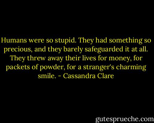 Humans were so stupid. They had something so precious, and they barely safeguarded it at all. They threw away their lives for money, for packets of powder, for a stranger's charming smile. - Cassandra Clare