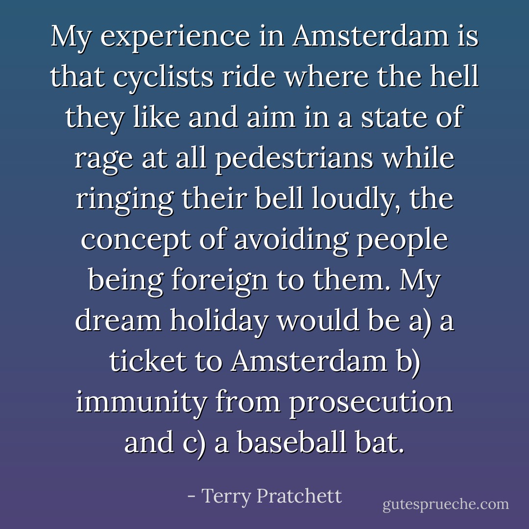 My experience in Amsterdam is that cyclists ride where the hell they like and aim in a state of rage at all pedestrians while ringing their bell loudly, the concept of avoiding people being foreign to them.<br />My dream holiday would be a) a ticket to Amsterdam b) immunity from prosecution and c) a baseball bat. - Terry Pratchett