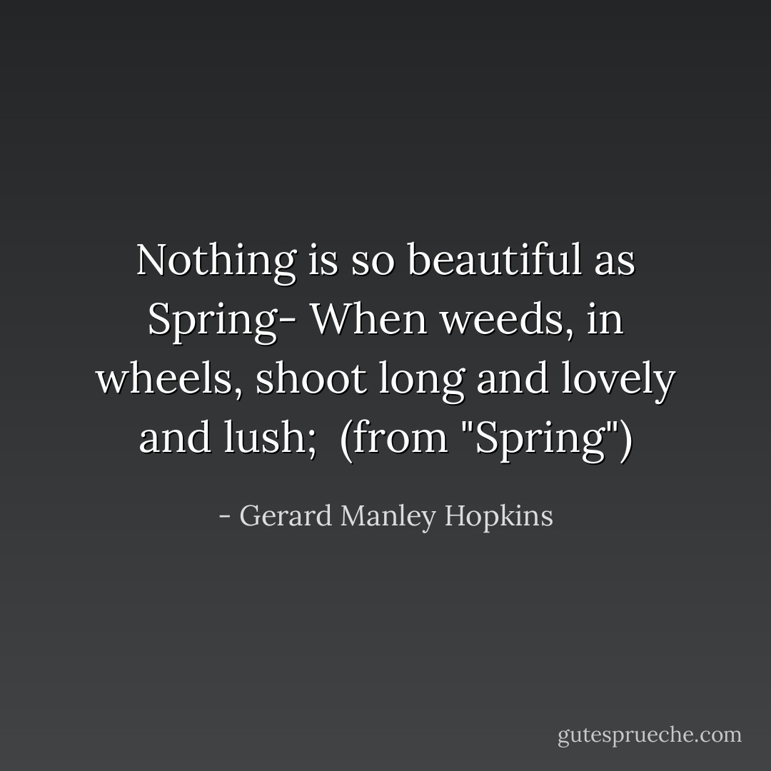 Nothing is so beautiful as Spring-<br />When weeds, in wheels, shoot long and lovely and lush;<br /><br />(from "Spring") - Gerard Manley Hopkins
