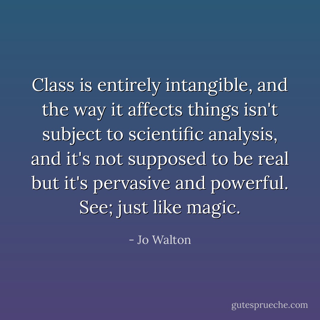 Class is entirely intangible, and the way it affects things isn't subject to scientific analysis, and it's not supposed to be real but it's pervasive and powerful. See; just like magic. - Jo Walton