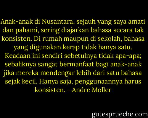Anak-anak di Nusantara, sejauh yang saya amati dan pahami, sering diajarkan bahasa secara tak konsisten. Di rumah maupun di sekolah, bahasa yang digunakan kerap tidak hanya satu. Keadaan ini sendiri sebetulnya tidak apa-apa; sebaliknya sangat bermanfaat bagi anak-anak jika mereka mendengar lebih dari satu bahasa sejak kecil. Hanya saja, penggunaannya harus konsisten. - Andre Moller