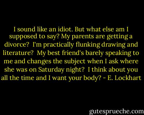 I sound like an idiot. But what else am I supposed to say? My parents are getting a divorce?<br /> I'm practically flunking drawing and literature?<br /> My best friend's barely speaking to me and changes the subject when I ask where she was on Saturday night?<br /> I think about you all the time and I want your body? - E. Lockhart