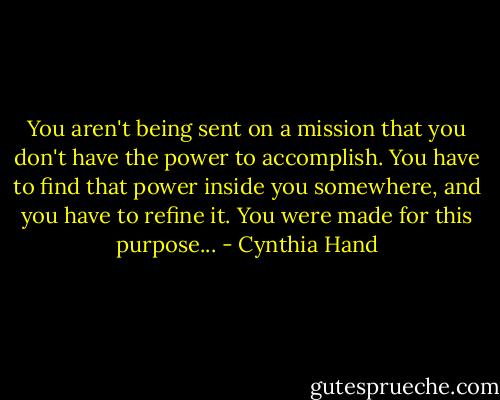 You aren't being sent on a mission that you don't have the power to accomplish. You have to find that power inside you somewhere, and you have to refine it. You were made for this purpose... - Cynthia Hand