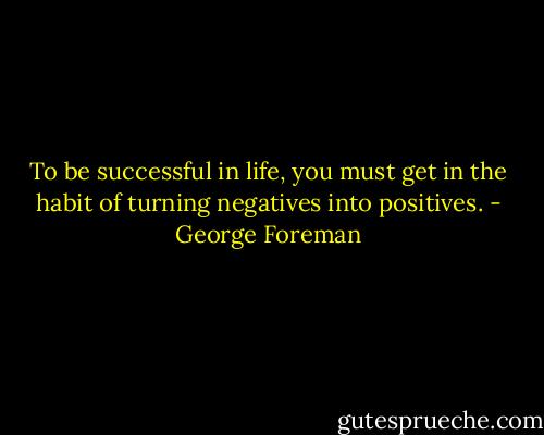 To be successful in life, you must get in the habit of turning negatives into positives. - George Foreman
