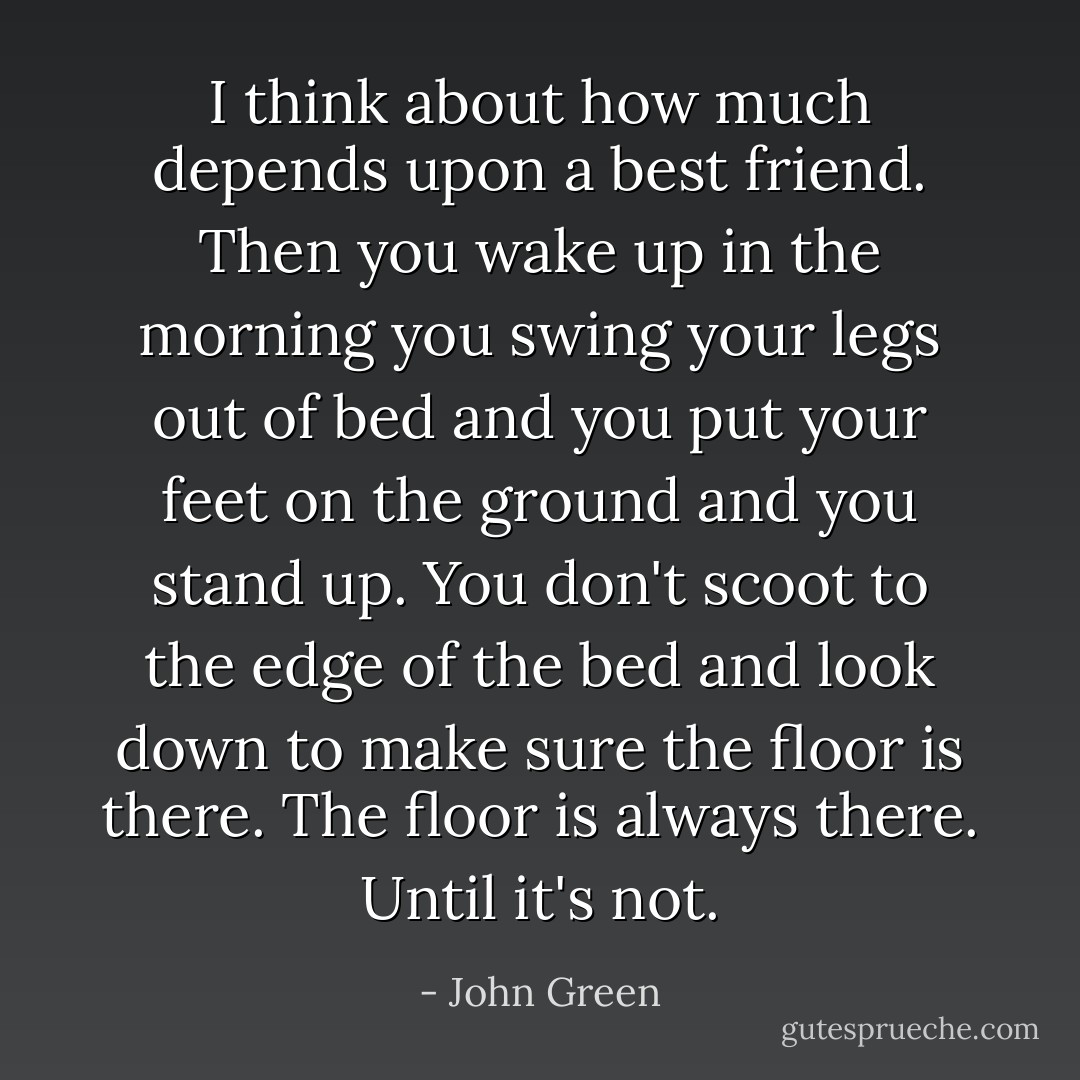 I think about how much depends upon a best friend. Then you wake up in the morning you swing your legs out of bed and you put your feet on the ground and you stand up. You don't scoot to the edge of the bed and look down to make sure the floor is there. The floor is always there. Until it's not. - John Green