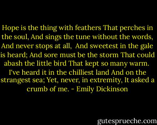 Hope is the thing with feathers<br />That perches in the soul,<br />And sings the tune without the words,<br />And never stops at all,<br /><br />And sweetest in the gale is heard;<br />And sore must be the storm<br />That could abash the little bird<br />That kept so many warm.<br /><br />I've heard it in the chilliest land<br />And on the strangest sea;<br />Yet, never, in extremity,<br />It asked a crumb of me. - Emily Dickinson