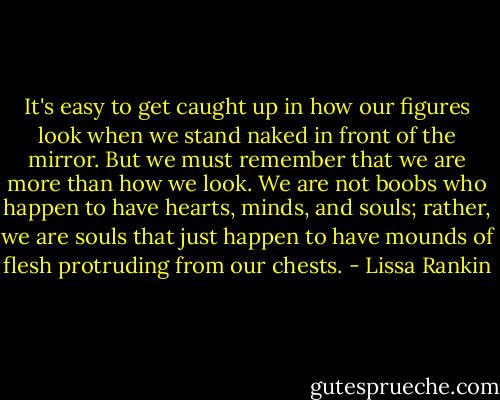 It's easy to get caught up in how our figures look when we stand naked in front of the mirror. But we must remember that we are more than how we look. We are not boobs who happen to have hearts, minds, and souls; rather, we are souls that just happen to have mounds of flesh protruding from our chests. - Lissa Rankin