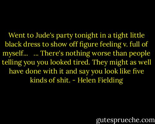 Went to Jude's party tonight in a tight little black dress to show off figure feeling v. full of myself... <br /><br />... There's nothing worse than people telling you you looked tired. They might as well have done with it and say you look like five kinds of shit. - Helen Fielding